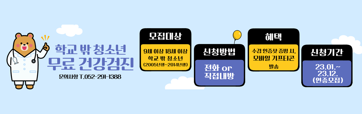 학교 밖 청소년 무료 건강검진
문의사항 T.052-291-1388
모집대상 : 9세 이상 18세 이상 학교 밖 청소년(2005년생~2014년생)
신청방법 : 전화 or 직접내방
혜택 : 수검 인증샷 증빙 시, 모바일 기프티콘 발송
신청기간 : 23.01.~23.12.(연중모집)