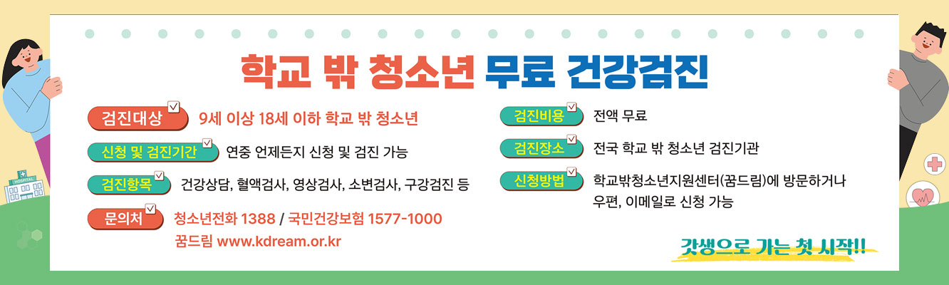 학교 밖 청소년 무료 건강검진
ㆍ검진대상 : 9세 이상 18세 이하 학교 밖 청소년
ㆍ신청 및 검진기관 : 연중 언제든지 신청 및 검진 가능
ㆍ검진항목 : 건강상담, 혈액검사, 영상검사, 소변검사, 구강검진 등
ㆍ검진비요 : 전액 무료
ㆍ검진장소 : 전국 학교 밖 청소년 검진기관
ㆍ신청방법 : 학교밖청소년지원센터(꿈드림)에 방문하거나 우편, 이메일로 신청 가능
ㆍ문의처 : 청소년전화 1388 / 국민건강보험 1577-1000
ㆍ꿈드림 www.kdream.or.kr