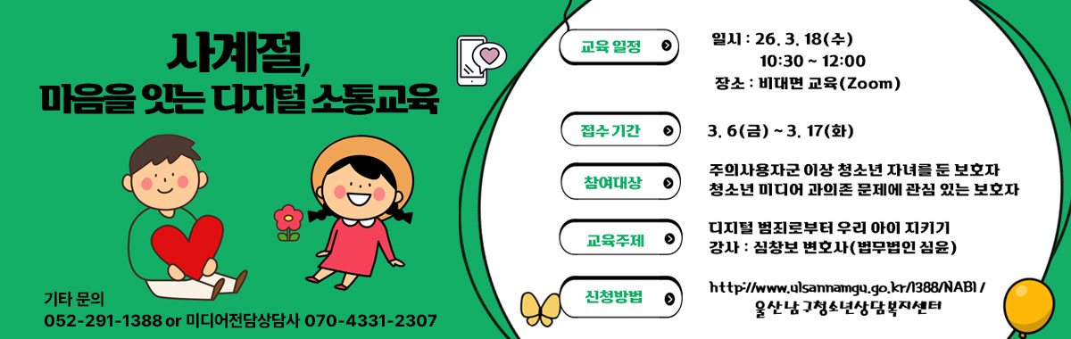 사계절, 마음을 잇는 디지털 소통교육
ㆍ교육 일정
- 일시 : 26. 3. 18(수) 10:30~12:00
- 장소 : 비대면 교육(Zoom)
ㆍ 접수 기간 : 3. 6. ~ 3.17(화)
ㆍ 참여대상 : 주의사용자군 이상 청소년 자녀를 둔 보호자
청소년 미디어 과의존 문제에 관심 있는 보호자
ㆍ교육주제 : 디지털 범죄로부터 우리 아이 지키기
강사 : 심창보 변호사(법무법인 심윤)
ㆍ 신청방법 : http://www.ulsannamgu.go.kr/1388/NABI/ 
울산남구청소년상다복지센터