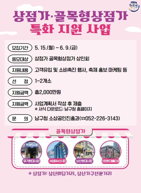 ○ 모집기간 : 5. 15.(월) ~ 6. 9.(금)
○ 응모대상 : 상점가？골목형상점가 상인회
○ 지원내용 : 고객유입 및 소비촉진 행사, 축제？홍보 마케팅 등
○ 선    정 : 1~2개소
○ 지원금액 : 총2,000만원
○ 지원방법 : 사업계획서 작성 후 제출 ※ 서식 다운로드 남구청 홈페이지
○ 문    의 : 남구청 소상공인진흥과(052-226-3143)