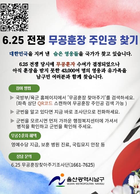- 6.25.전쟁 무공훈장 찾아주기 -
내 고장 영웅 찾기 캠페인

국방부는 6.25전쟁 당시 훈장수여가 결정되었으나 아직 훈장을 받지 못한 5만 8천여명의 무공수훈자 또는 유가족에게 훈장을 전달하기 위해 「6.25전쟁 무공훈장 찾아주기 조사단」을 편성하여 각 고장의 숨은 호국영웅을 찾고 있습니다. 이에 따라 2023년 7월 3일부터 7월 7일까지는 울산 남구를 대상으로 집중 탐문활동을 펼칠 계획에 있습니다.

○ 국민 참여 방법은
   ▷ 국방부/육군 홈페이지에서 ‘무공훈장 찾아주기’ 주인공을 검색하세요. (포스터의 QR코드를 스캔하시면 바로가기 가능합니다.)
   ▷ 군번을 알고 있다면 지금 바로 조사단으로 전화하세요.
   ▷ 군번을 모르시면 먼저 가까운 행정복지센터에 가셔서 병적을 확인하고 군번을 확인해 주세요.

○ ‘6.25전쟁 무공훈장 찾아주기’에 대해 더 자세한 사항이 필요하시다면 조사단(☎1661-7625)로 문의하시기 바랍니다