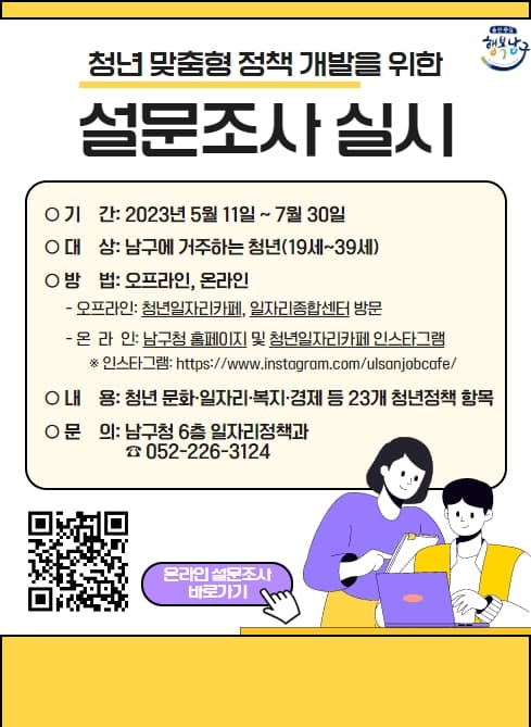 ○ 기    간: 2023. 5. 11. ~ 7. 30.
  ○ 대    상: 남구에 거주하는 청년(19세~39세)
  ○ 방    법: 오프라인, 온라인 
     -오프라인: 청년일자리카페, 일자리종합센터 방문 및 설문조사지 작성
     -온라인: 남구청 홈페이지(http://www.ulsannamgu.go.kr) 및 
               청년일자리카페 인스타그램
               (https://www.instagram.com/ulsanjobcafe/)
  ○ 내    용: 청년 문화·일자리·복지·경제 등 23개 청년정책 항목
  ○ 문    의: 남구청 6층 일자리정책과(청년정책계)    ☎ 052-226-3124