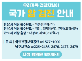 2023년 국가 암 검진 안내

만20세 이상 홀수년도 - 자궁경부암(여)
만40세 이상 홀수년도 - 위암, 유방암(여), 간암(고위험군)
만50세 이상 출생 - 대장암, 폐암(고위험군)

| 문 의 | 국민건강보험공단 ☎1577-1000
                남구보건소 ☎226-2436, 2476, 2477, 2479

지정 병의원 확인하기