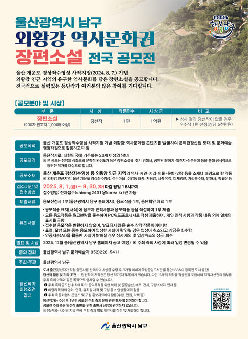 울산광역시 남구 외황강 역사문화권 장편소설 전국 공모전

울산 개운포 경상좌수영성 사적지정(2024.8.7.) 기념 외황강 인근 지역의 유구한 역사문화를 담은 장편소설을 공모합니다.
전국적으로 실력있는 등단작가 여러분의 많은 참여를 기다립니다.

□ 공모분야 및 시상
- 부문 : 장편소설(200자 원고지 1,000매 이상)
- 시상 : 당선작
- 작품편수 : 1편
- 시상금 : 1억원
- 심사 결과 당선작이 없을 경우 우수작 1편 선정(상금 5천만원)

□ 외황강 역사문화권 장편소설 전국 공모전 사전 설명회 개최
- 일시 : 2025.2.11.(화) 14:00 ~ 15:00
- 장소 : 울산 남구청 6층 대강당
- 참가신청 : (052)-226-5413/울산광역시 남구 문화예술과