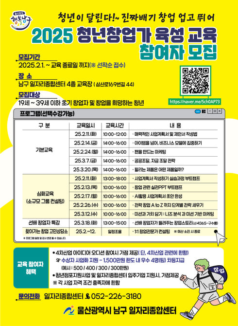 ○ 
○ 운영시기: 2025. 2. 11.(화) ~ 3. 20.(목)  
○ 장    소: 남구 일자리종합센터 4층 교육장
○ 대    상: 예비 초기 청년 창업가 (만 39세이하)
○ 내    용 :
  -기본교육: 매력적인 사업계획서 및 제안서 작성법 등 (2h)
  - 심화: 창업관련 실전 ppt 실습 소규모 멘토링(5h) 
  - 1:1 전문가 창업 -컨설팅 
○ 신청방법: 전화 신청 혹은 큐알코드(선착순 모집)
○ 문    의: 일자리청년과 052-226-3180