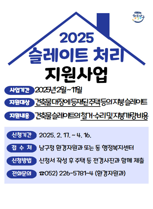 ■ 사업개요
○ 사업기간 : 2025년 2월 ~ 11월
○ 지원대상 : 건축물 대장에 등재된 주택 등의 지붕 슬레이트
※ 무허가 건축물 포함
○ 지원내용 : 건축물 슬레이트의 철거？처리 및 지붕개량 비용
○ 지원예산 : 65,440천원(균특 50%, 시？구비 50%)

■ 신청방법
○ 신청기간 : 2025. 2. 17. ~ 4. 16.
○ 접 수 처 : 남구청 환경자원과 또는 동 행정복지센터
○ 신청방법 : 신청서 작성 후 주택 등 전경사진과 함께 제출
○ 전화문의 : (052)226-5781~4(환경자원과)

■ 유의사항
○ 지원금 외 추가비용 발생 시 자부담 비용이 발생합니다.
○ 지붕 개량으로 인해 건축법 등 관련법에 따른 조치를 취하여야 합니다.
○ 토지 및 건축물 소유자가 다른 경우 사전에 토지소유자 허가 득하여야 합니다.
○ 주거급여 수급권자 및 취약지역 대상 사업, 사회취약계층, 슬레이트 면적, 노후정도 등을 고려하여 사업대상자 선정합니다.