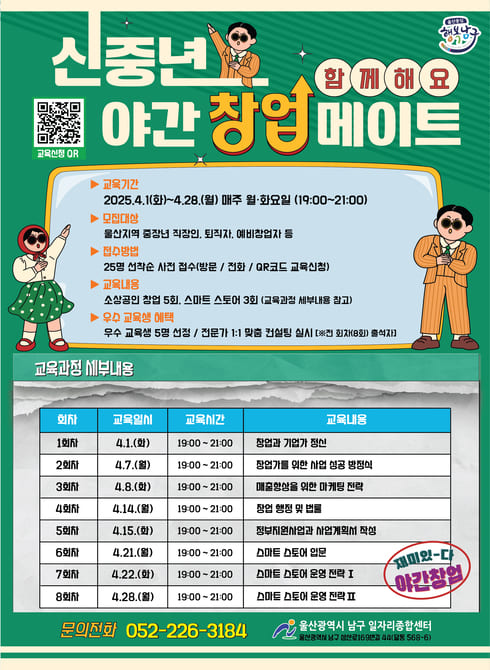 「신중년 야간 창업 메이트」교육

○ 모집기간: 2025. 3. 5.(수) ~ 3. 28.(금) 18:00까지
○ 교육대상: 울산지역 중장년 직장인, 퇴직자, 예비창업자등
○ 교육기간: 2025.4.1.(화) ~ 4.28.(월) 매주 월·화요일 19:00~21:00
○ 교육장소: 일자리종합센터 4층 교육장
○ 교육내용
   - 소상공인 창업(5회) / 스마트 스토어(3회)
   - 전문가 컨설팅 : 우수 교육생 5명 선정 1:1 창업 컨설팅
○ 신청방법: 방문, 전화, OR코드 사전 신청 및 접수 (25명)
    (문의처 ☎ 052-226-3184)