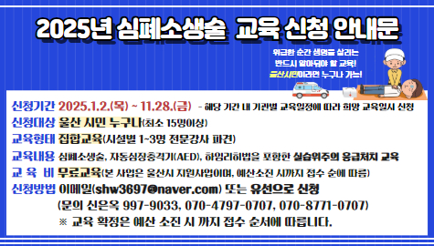 위급한 순간 생명을 살리는 반드시 알아둬야 할 교육!
울산시민이라면 누구나 가능! 

신청기간: 2025.1.2.(목)~11.28.(금)
신청대상: 울산시민 누구나(최소15명이상)
교육형태: 집합교육(시설별 1~3명 전문강사 파견)
교육내용: 심폐소생술, 자동심장충격기, 하임리히법을 포함한 실습위주의 응급처치 교육
교육비: 무료교육
신청방법: 이메일(shw3697@naver.com) 또는 유선으로 신청(070-8771-0707)
