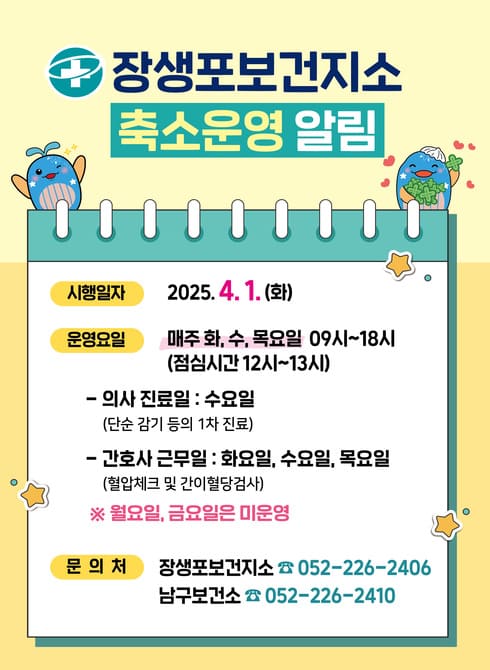 장생포보건지소 축소운영 알림
○ 시행일자: 2025. 4. 1.(화)
○ 운영요일: 매주 화, 수, 목요일(09시~18시)
- 의사진료일: 수요일(단순 감기 등의 1차 진료)
- 간호사근무: 화, 수, 목요일(혈압체크 및 간이혈당검사)
○ 문의처: 장생포보건지소 052-226-2406, 남구보건소 052-226-2410