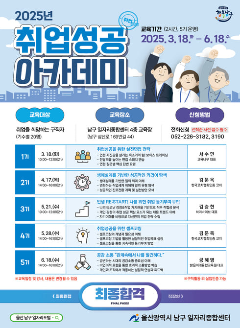 ○ 운영시기: 2025. 3. 18.(화) ~ 6. 18.(수) (2시간, 5기 운영)
○ 장 소: 남구 일자리종합센터 4층 교육장
○ 대 상: 구직자 및 재정일자리 미선발자 대상 20명
○ 내 용
- 1기: 취업성공을 위한 실전면접 전략
- 2기: 생애설계를 기반한 성공적인 커리어 탐색
- 3기: 인생 RE:START! 나를 위한 취업동기 부여 UP!
- 4기: 취업성공을 위한 셀프 코칭
- 5기: 공감 소통 