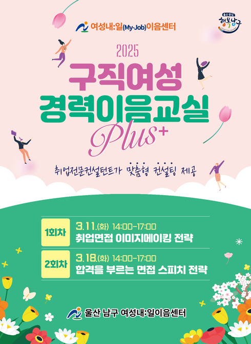 ○ 대 상: 경력보유여성 및 구직청년여성
- 경력이음교실 기본과정 참여 후 취업컨설팅이 필요한 구직자
- 진로설정이 명확하고 재취업을 희망하는 구직자
○ 장 소: 남구 일자리종합센터 1층 꿈틀라운지(울산 남구 삼산로169번길 44)
○ 주요내용: 취업전문컨설턴트가 맞춤형 컨설팅 제공(회차별 2~3명 내외)
- 1회차: 3. 11.(화) 14:00∼17:00(3h) 취업면접 이미지메이킹 전략
- 2회차: 3. 18.(화) 14:00∼17:00(3h) 합격을 부르는 면접 스피치 전략
○ 신청방법: 방문접수 및 전화접수(선착순 모집)
○ 문의전화: 052-226-3186, 3190