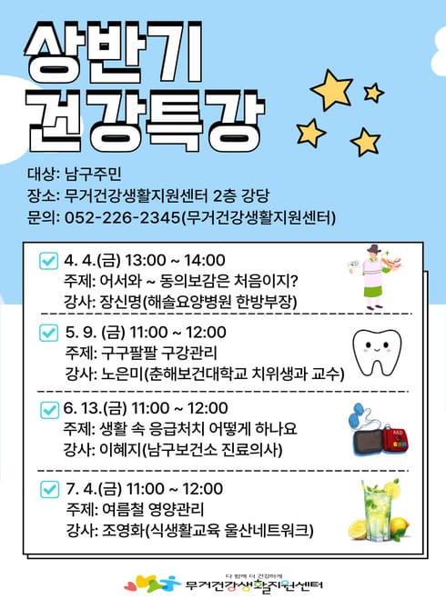 ○ 상반기 건강특강 운영 안내
  - 대    상: 남구주민
  - 운영일정: 매월 1회 운영 ※ 안내문 참고
  - 운영장소: 무거건강생활지원센터 2층 강당
  - 운영내용: 한의학, 구강관리, 응급처치, 영양
  - 문    의: ☎226-2345 (무거건강생활지원센터)