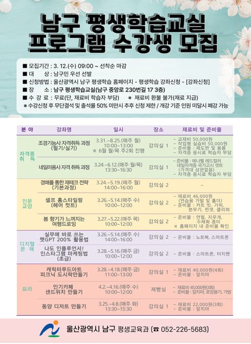 ○ 모집기간 : 3. 12.(수) ~ 선착순 마감
○ 대    상 : 남구민 우선 선발
○ 장    소 : 남구 평생학습교실(중앙로 230번길 17, 3층)
○ 신청방법 : 남구 평생학습 홈페이지
              (https://www.ulsannamgu.go.kr/edu/main.do)
○ 수 강 료 : 무료(재료비 학습자 부담)
   ※ 수강신청 후 무단결석 및 출석률 50%미만시 평생교육프로그램 수강 제한
○ 문    의 : 남구 평생교육과(☎052-226-5683) 