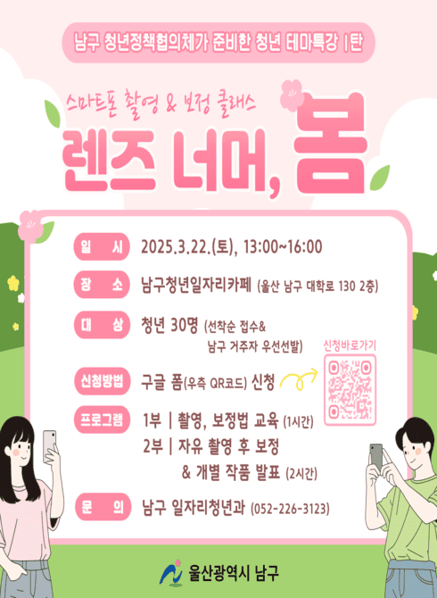 ○ 일시/인원: 2025. 3. 22.(토), 13:00~16:00 / 30명
○ 장 소: 청년일자리카페(대학로 130, 2층)
○ 주요내용: 사진 초보자를 위한 「스마트폰 사진촬영 클래스」
- (1부) 스마트폰 사진촬영 특강, 보정방법, 촬영 노하우 공유
- (2부) 스마트폰 촬영실습, 보정&개별 작품 공유
○ 신청대상: 남구에 거주 또는 생활하는 청년(19~39세)
○ 신청방법: QR코드 신청 / 선착순 접수(https://docs.google.com/forms/d/e/1FAIpQLSfGiLb99Tb8Y2ygKDbURFeVafVxe_LT2pkdHJOVxAp3qxZ4vg/viewform)
○ 문 의: 일자리청년과, 226-3123