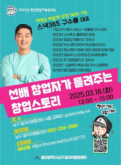 ○ 운 영 일: 2025. 3. 18.(화) 오후 1시
○ 장 소: 남구 일자리종합센터 4층 교육장
○ 대 상: 창업 희망자
○ 교육내용
- 3.18.(화) 13:00~15:00 선배창업자가 들려주는 창업스토리
(스낵365 구수룡)
○ 신청방법: QR / 전화 접수(https://naver.me/5ch0AP73)
○ 문 의: 일자리청년과 052-226-3180