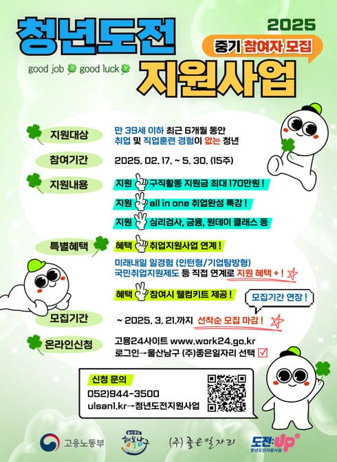 □ 모집개요
○ 모집기간: ~ 2025. 3. 21.(선착순 모집 마감)
○ 모집대상: 구직단념청년 등
※ 최근 6개월 이내 취업경력과 직업훈련 경험이 없는 만 19세~39세 청년
○ 지원내용: 맞춤형 프로그램(밀착상담, 취업역량강화 등), 참여수당, 인센티브
□ 신청방법
○ 온라인신청: 고용24사이트(www.work24.go.kr)
○ 방문신청: 울산 남구 수암로 5, 4층(㈜좋은일자리)
※전화문의(상담예약) 후 방문신청
□ 문 의 처: 052-944-3500(㈜좋은일자리)