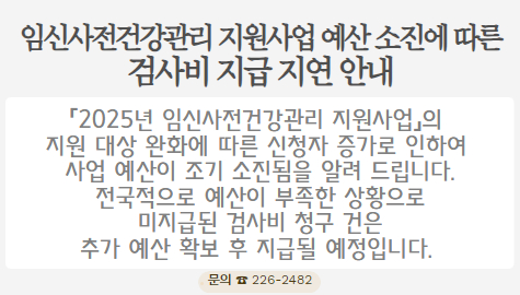임신사전건강관리 지원사업 예산 소진에 따른 검사비 지급 지연 안내

「2025년 임신사전건강관리 지원사업」의 지원 대상 완화에 따른 
신청자 증가로 인하여 사업 예산이 조기 소진됨을 알려 드립니다.
 전국적으로 예산이 부족한 상황으로 미지급된 검사비 청구 건은
추가 예산 확보 후 지급될 예정입니다. 

문의: ☎226-2482