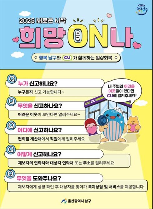 내 주변의 어려운 이웃들이 있다면 CU에 알려주세요!

Q. 누가 신고하나요?
☞ 누구든지 신고 가능합니다~

Q. 무엇을 신고하나요?
☞ 어려운 이웃이 보인다면 알려주세요~

Q. 어디에 신고하나요?
☞ 편의점 계산대에서 직원에게 알려주세요

Q. 어떻게 신고하나요?
☞ 제보자의 연락처와 대상자 연락처 또는 주소를 알려주세요

Q. 무엇을 도와주나요?
☞ 제보자에게 상황 확인 후 대상자를 찾아가 복지상담 및 서비스를 제공합니다
