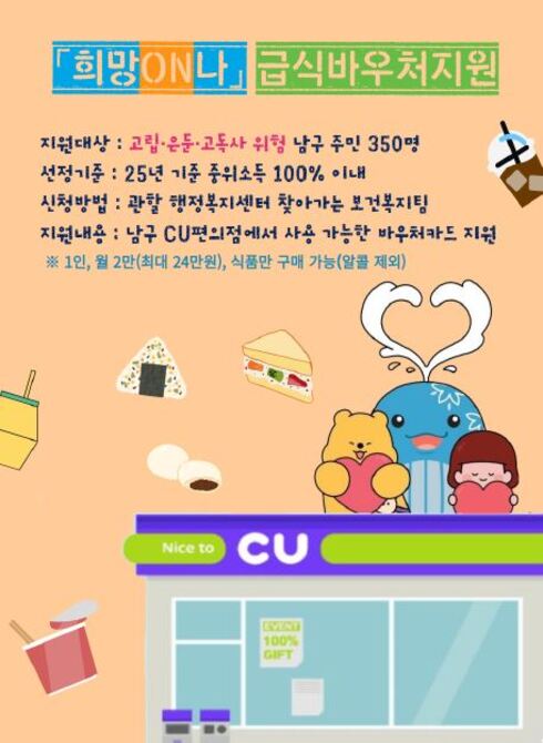 □ 「희망ON나」급식 바우처 지원
○ 지원대상 : 고립·은둔·고독사 위험이 있는 남구 거주 주민 350명
○ 선정기준 : 25년 기준 중위소득 100% 이내 대상자
○ 신청방법 : 관할 행정복지센터 찾아가는 보건복지팀
○ 지원내용 : 울산 남구의 CU편의점에 사용 가능한 바우처카드 지원
※ 1인, 월 2만(최대 24만원) - 식품만 구매 가능(알콜 제외)