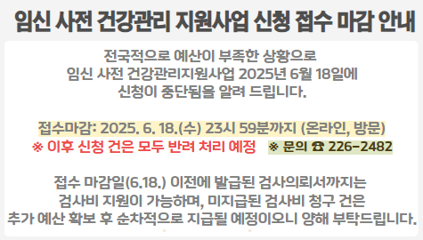  임신 사전 건강관리 지원사업 신청 접수 마감 안내
전국적으로 예산이 부족한 상황으로 
임신 사전 건강관리지원사업 2025년 6월 18일에
신청이 중단됨을 알려 드립니다.

- 접수마감: 2025. 6. 18.(수) 23시 59분까지 (온라인, 방문)
※ 이후 신청 건은 모두 반려 처리 예정

접수 마감일(6.18.) 이전에 발급된 검사의뢰서까지는 
검사비 지원이 가능하며, 미지급된 검사비 청구 건은
추가 예산 확보 후 순차적으로 지급될 예정이오니 양해 부탁드립니다.

문의: ☎226-2482