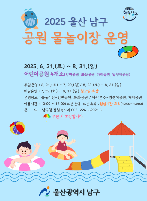 ○ 2025.6.21.(토) ~ 8.31.(일)
○ 어린이공원 4개소(강변공원, 와와공원, 개미공원, 왕생이공원)
○ 주말운영: 6.21.(토) ~ 7.20.(일) / 8.23.(토) ~ 8.31.(일)
○ 운영장소: 물놀이장-강변공원, 와와공원 / 바닥분수-왕생이공원, 개미공원
○ 이용시간: 10:00~17:00(45분 운영, 15분 휴식) / 점심시간 휴식(12:00~13:00)
○ 문의: 남구청 정원녹지과 052-226-5902~5