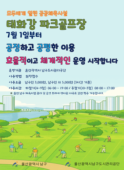태화강 파크골프장 7월 1일부터 공정하고 공평한 이용, 효율적이고 체계적인 운영을 시작합니다.

○ 운영기관: 울산광역시 남구도시관리공단
○ 이용방법: 현장접수
○ 이용요금: 남구민 3,000원, 남구민 외 5,000원(3시간 기준)
○ 이용시간: 하절기(4~9월) 06:00 ~ 19:00 / 동절기(10~3월) 08:00 ~ 17:00
※ 울산 남구 체육시설 관리 및 운영 조례에 명시된 사용료 감면 적용 가능합니다.