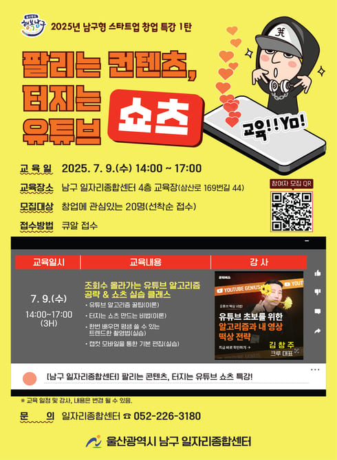 ○ 운 영 일: 2025. 7. 9.(수) 14:00~17:00
○ 장 소: 남구 일자리종합센터 4층 교육장
○ 대 상: 창업을 희망하는 예비 및 기창업자 20명(선착순)
○ 교육내용: 조회수 올라가는 유튜브 알고리즘 공략 & 쇼츠 실습 클래스
- 유튜브 알고리즘 꿀팁 (이론)
- 터치는 쇼츠 만드는 비법(이론)
- 한번 배우면 평생 쓸 수 있는 트렌드한 촬영법(실습)
- 캡컷 모바일을 통한 기본 편집(실습)
○ 신청방법: QR 코드
○ 문 의: 일자리청년과 052-226-3180