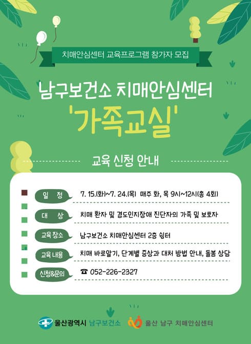 ○ 치매안심센터 가족교실 참여자 모집
- 기 간: 7. 15.(화)~7. 24.(목) 매주 화, 목
- 시 간: 9:00~12:00
- 대 상: 치매환자 및 경도인지장애 진단자의 보호자
- 장 소: 남구보건소 치매안심센터 쉼터
- 내 용: 치매바로알기, 치매단계별 증상 및 대처방법 안내
- 신청문의: 남구치매안심센터(☎226-2327)