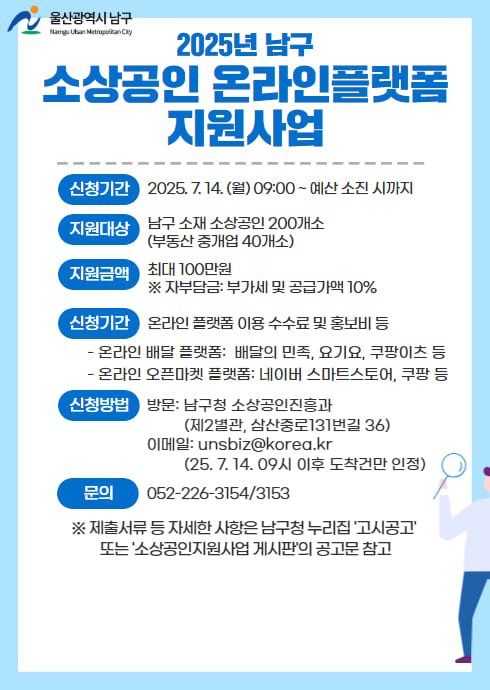 신청기간 : 2025. 7. 14. (월) 09:00 ~ 예산 소진 시까지
지원대상 : 남구 소재 소상공인 200개소(부동산 중개업 40개소)
지원금액 : 최대 100만원 ※ 자부담금: 부가세 및 공급가액 10%
지원내용 : 온라인 플랫폼 이용 수수료 및 홍보비 등
온라인 배달 플랫폼 : 배달의 민족, 요기요, 쿠팡이츠 등
온라인 오픈마켓 플랫폼 : 네이버 스마트스토어, 쿠팡 등
신청방법
방문 : 남구청 소상공인진흥과(제2별관, 삼산중로131번길 36)
이메일 : unsbiz@korea.kr(25. 7. 14. 09시 이후 도착건만 인정)
문의 : 052-226-3154/3153
제출서류 등 자세한 사항은 남구청 누리집 '고시공고' 또는 '소상공인지원사업 게시판'의 공고문 참고