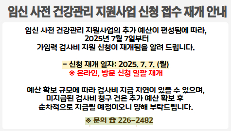 임신 사전 건강관리 지원사업 신청 접수 재개 안내 
임신 사전 건강관리 지원사업의 추가 예산이 편성됨에 따라,
 2025년 7월 7일부터
가임력 검사비 지원 신청이 재개됨을 알려 드립니다.

- 신청 재개 일자: 2025. 7. 7. (월)
※ 온라인, 방문 신청 일괄 재개

예산 확보 규모에 따라 검사비 지급 지연이 있을 수 있으며,
미지급된 검사비 청구 건은 추가 예산 확보 후 
순차적으로 지급될 예정이오니 양해 부탁드립니다.

문의: ☎226-2482