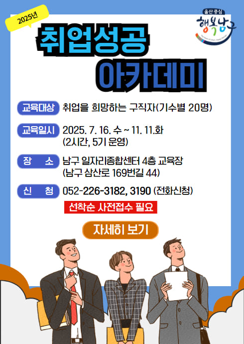 2025년 취업성공 아카데미
교육대상: 취업을 희망하는 구직자(기수별 20명)
교육일시: 2025. 7. 16. 수 ~ 11. 11.화 (2시간, 5기 운영)
장      소: 남구 일자리종합센터 4층 교육장 (남구 삼산로 169번길 44)
신      청: 052-226-3182, 3190 (전화신청) 선착순 사전접수 필요
자세히 보기