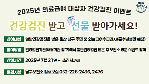 2025년 의료급여 대상자 건강검진 이벤트
건강검진 받고 선물 받아가세요!
참여대상
일반건강검진을 받은 울산 남구 주민 중 의료급여수급권자(홀수년생만 해당)
참여방법
건강검진기관(해당기관 참고)에서 일반건강검진 받은 후 보건소 방문 이벤트 참여
참여기간
2025년 7월 21일 ~  소진시까지
문의사항
남구보건소 암홍보실 052-226-2436, 2476