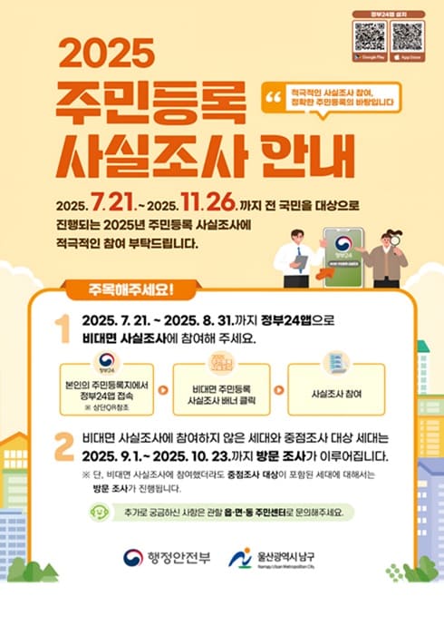 2025 주민등록 사실조사 안내

2025년 7월 21일 부터 2025년 11월 26일까지 전 국민을 대상으로 진행회는 2025년 주민등록 사실조사에 적극적인 참여 부탁드립니다.

주목해주세요!
1. 2025.7.21.~2025.8.31.까지 정부24앱으로 비대면 사실조사에 참여해주세요.
본인의 주민등록지에서 정부24앱 접속
비대면 주민등록 사실조사 배너 클릭
사실조사 참여

2. 비대면 사실조사에 참여하지 않은 세대와 중점조사 대상 세대는 2025.9.1.~2025.10.23.까지 방문 조사가 이루어집니다.
단 비대면 사실조사에 참여했더라도 중점조사 대상이 포함된 세대에 대해서는 방문 조사가 진행됩니다.

추가로 궁금하신 사항은 관한 읍면동 주민세터로 문의해주세요.

행정안전부 
울산광역시 남구