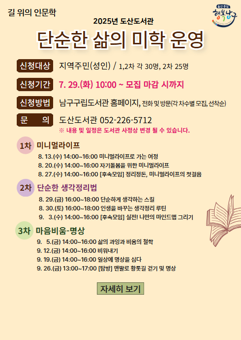 길 위의 인문학 
2025년 도산도서관
단순한 삶의 미학 운영
신청대상 지역주민(성인) / 1,2차 각 30명, 2차 25명
신청기간 7. 29.(화) 10:00 ~ 모집 마감 시까지
신청방법 남구구립도서관 홈페이지, 전화 및 방문(각 차수별 모집, 선착순)
문      의 도산도서관 052-226-5712
※ 내용 및 일정은 도서관 사정상 변경 될 수 있습니다.

1차 미니멀라이프
8. 13.(수) 14:00~16:00 미니멀라이프로 가는 여정
8. 20.(수) 14:00~16:00 자기돌봄을 위한 미니멀라이프
8. 27.(수) 14:00~16:00 [후속모임] 정리정돈, 미니멀라이프의 첫걸음

2차 단순한 생각정리법
8. 29.(금) 16:00~18:00 단순하게 생각하는 스킬
8. 30.(토) 16:00~18:00 인생을 바꾸는 생각정리 루틴
9.   3.(수) 14:00~16:00 [후속모임] 실전! 나만의 마인드맵 그리기

3차 마음비움-명상
9.   5.(금) 14:00~16:00 삶의 과잉과 비움의 철학
9. 12.(금) 14:00~16:00 비워내기
9. 19.(금) 14:00~16:00 일상에 명상을 심다
9. 26.(금) 13:00~17:00 [탐방] 맨발로 황톳길 걷기 및 명상

자세히 보기