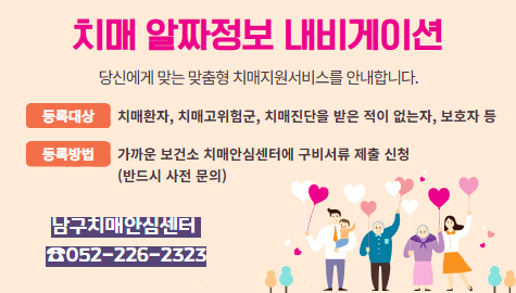 치매 알짜정보 내비게이션

당신에게 맞는 맞춤형 치매지원서비스를 안내합니다.

등록대상
치매환자, 치매고위험군, 치매진단을 받은 적이 없는자, 보호자 등

등록방법
가까운 보건소 치매안심센터에 구비서류 제출 신청
(반드시 사전 문의)

남구치매안심센터 
☎052-226-2323