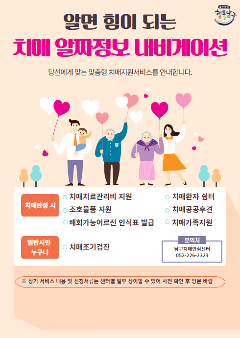 알면 힘이 되는 치매 알짜정보 내비게이션

당신에게 맞는 맞춤형 치매지원서비스를 안내합니다.

치매판정 시
치매치료관리비 지원
조호물품 지원
배회가능어르신 인식표 발급
치매환자 쉼터
치매공공후견
치매가족지원

일반시민 누구나
치매조기검진
문의처
남구치매안심센터
052-226-2323

※ 상기 서비스 내용 및 신청서류는 센터별 일부 상이할 수 있어 사전 확인 후 방문 바람