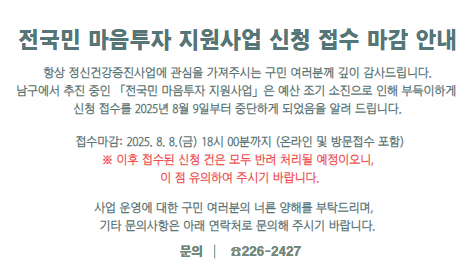  전국민 마음투자 지원사업 신청 접수 마감 안내
항상 정신건강증진사업에 관심을 가져주시는 
구민 여러분께 깊이 감사드립니다.
남구에서 추진 중인 「전국민 마음투자 지원사업」은
예산 조기 소진으로 인해 부득이하게 신청 접수를 
2025년 8월 9일부터 중단하게 되었음을 알려 드립니다.

- 접수마감: 2025. 8. 8.(금) 18시 00분까지 (온라인 및 방문접수 포함)
※ 이후 접수된 신청 건은 모두 반려 처리될 예정이오니, 
이 점 유의하여 주시기 바랍니다.

사업 운영에 대한 구민 여러분의 너른 양해를 부탁드리며, 
기타 문의사항은 아래 연락처로 문의해 주시기 바랍니다.

문의: ☎226-2427