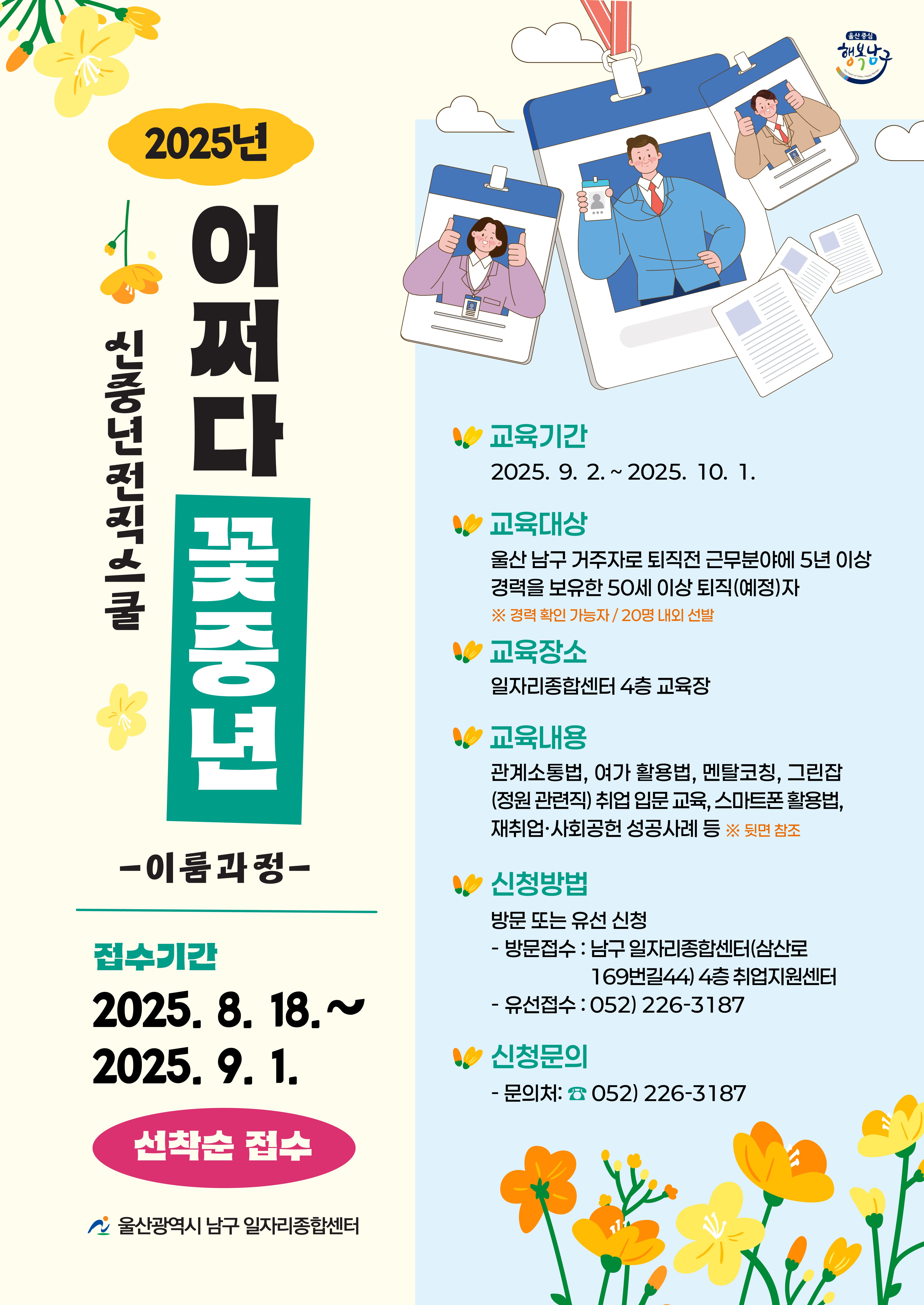 2025년 어쩌다 꽃중년 신중년 전직 스쿨
-이룸과정-

접수기간
2025. 8. 18. ~ 2025. 9. 1.
선착순 접수

울산광역시 남구 일자리종합센터

교육기간
2025. 9. 2. ~ 2025. 10. 1.

교육대상
울산 남구 거주자로 퇴직 전 근무 분야에 5년 이상 경력을 보유한 50세 이상 퇴직(예정)자
※ 경력 확인 가능자 / 20명 내외 선발

교육장소
일자리종합센터 4층 교육장

교육내용
관계소통법, 여가 활용법, 멘탈코칭, 그림잡(정원 관련직) 취업 입문 교육, 스마트폰 활용법, 재취업·사회공헌 성공사례 등 ※ 뒷면 참조

신청방법
방문 또는 유선 신청

방문접수 : 남구 일자리종합센터(삼산로 169번길 44) 4층 취업지원센터

유선접수 : 052) 226-3187

신청문의

문의처: ☎ 052) 226-3187