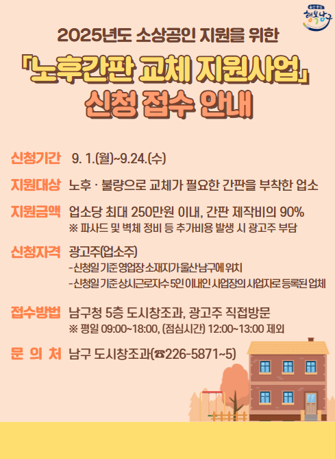 2025년도 소상공인 지원을 위한
「노후간판 교체 지원사업」
신청 접수 안내

신청기간
9. 1.(월)~9.24.(수)

지원대상
노후 · 불량으로 교체가 필요한 간판을 부착한 업소

지원금액
업소당 최대 250만원 이내, 간판 제작비의 90%
※ 파사드 및 벽체 정비 등 추가비용 발생 시 광고주 부담

신청자격
광고주(업소주)

신청일 기준 영업장 소재지가 울산남구에 위치

신청일 기준 상시근로자 5인 이내인 사업장의 사업자로 등록된 업체

접수방법
남구청 5층 도시창조과, 광고주 직접방문
※ 평일 09:00~18:00, (점심시간) 12:00~13:00 제외

문 의 처
남구 도시창조과(☎226-5871~5)