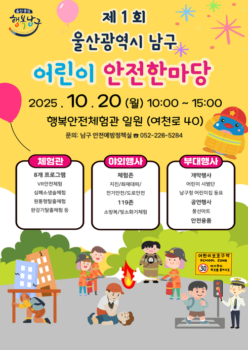 제 1회
울산광역시 남구
어린이 안전한마당

20 (월) 10:00 ~ 15:00
행복안전체험관 일원 (여천로 40)
문의: 남구 안전예방정책실 ☎ 052-226-5284

체험관
8개 프로그램
VR안전체험
심폐소생술체험
원통빵활출체험
완강기탈출체험 등

야외행사
체험존
지진/화재대피/전기안전/도로안전
119존
소방복/헬스화기체험

부대행사
개막행사
어린이 시범단
남구청 어린이집 동요
공연행사
풍선아트
안전용품