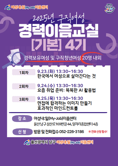 여성내:일(My-Job)이음센터
2025년 구직여성
경력이음교실 [기본] 4기
경력보유여성 및 구직청년여성 20명 내외

1회차
9.23.(화) 13:30~16:30
한국에서 여성으로 살아간다는 것

2회차
9.24.(수) 13:30~16:30
요즘 취업 준비: 똑똑한 AI 활용법

3회차
9.25.(목) 13:30~16:30
면접에 합격하는 이미지 만들기
효과적인 마인드컨트롤

장소
여성내:일(My-Job)이음센터
울산남구삼산로169번길44, 일자리종합센터 4층

신청
방문 및 전화접수 052-226-3186
※전화신청필수!

울산광역시 남구 여성내:일(My-Job)이음센터