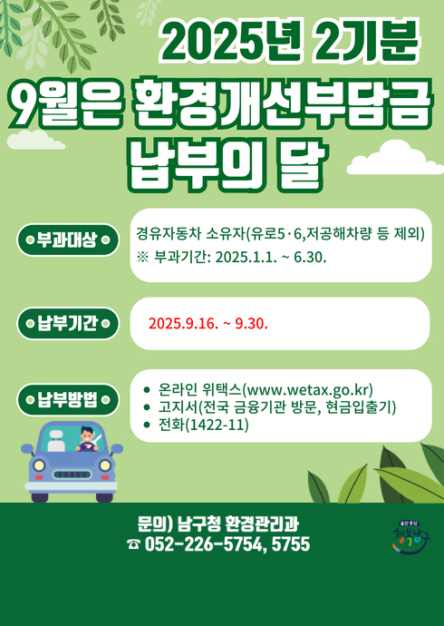 2025년 2기분
9월은 환경개선부담금
납부의 달

● 부과대상 ●
경유자동차 소유자(유로5·6, 저공해차량 등 제외)
※ 부과기간: 2025.1.1. ~ 6.30.

● 납부기간 ●
2025.9.16. ~ 9.30.

● 납부방법 ●

온라인 위택스(www.wetax.go.kr
)

고지서(전국 금융기관 방문, 현금입출기)

전화(1422-11)

문의) 남구청 환경관리과
☎ 052-226-5754, 5755