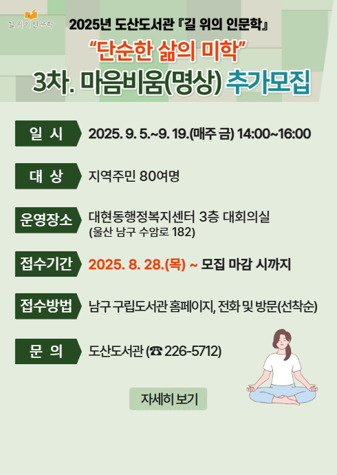 2025년 도산도서관 『길 위의 인문학』
“단순한 삶의 미학”
3차. 마음비움(명상) 추가모집

일 시
2025. 9. 5.9. 19.(매주 금) 14:00~16:00

대 상
지역주민 80여명

운영장소
대현동행정복지센터 3층 대회의실
(울산 남구 수암로 182)

접수기간
2025. 8. 28.(목) ~ 모집 마감 시까지

접수방법
남구 구립도서관 홈페이지, 전화 및 방문(선착순)

문 의
도산도서관 (☎ 226-5712)