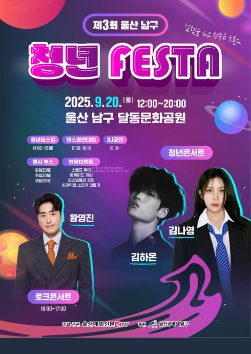 제3회 울산 남구 청년 FESTA
설렘을 품고 청춘을 울리다

2025. 9. 20. (토) | 12:00 ~ 20:00
울산 남구 달동문화공원

주요 프로그램
청년버스킹

14:00~15:00

댄스경연대회

17:30~18:10

DJ공연

18:10~

 청년콘서트

김하온

김나영

 토크콘서트

16:00~17:00
황영진

 행사 부스

청년ZONE

취업ZONE

체험ZONE

참여이벤트

실루엣 퀴즈

이구동성 게임

버스킹퀴즈

시무곡에서 스타탄생 이벤트