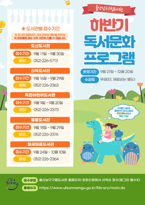 울산남구구립도서관
하반기 독서문화 프로그램

운영기간
9월 21일 ~ 12월 20일

수강료
무료(단, 재료비는 별도)

자세한 사항은 홈페이지 공지사항과 공익안내에서 확인 가능!

도서관별 접수기간
※ 도서관 홈페이지 사정에 따라 변경될 수 있습니다.

도산도서관
접수기간: 9월 17일 ~ 9월 30일
문의: 052) 226-5713

신복도서관
접수기간: 9월 16일 ~ 9월 29일
문의: 052) 226-2363

옥천어린이도서관
접수기간: 9월 9일 ~ 9월 20일
문의: 052) 226-2373

월봉도서관
접수기간: 9월 18일 ~ 9월 29일
문의: 052) 226-2376

범서마을도서관
접수기간: 9월 24일 ~ 10월 10일
문의: 052) 226-2364

접수방법
울산남구구립도서관 홈페이지-강좌신청에서 선착순 접수(로그인 필수X)

홈페이지
https://www.ulsannamgu.go.kr/library/main.do