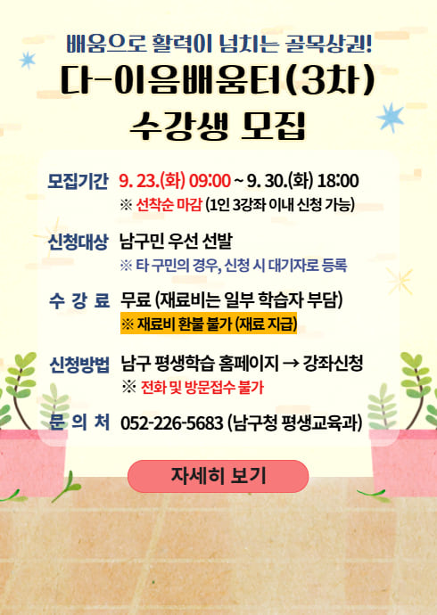 배움으로 활력이 넘치는 골목상권!
다-이음배움터(3차)
수강생 모집

모집기간
9.23.(화) 09:00 ~ 9.30.(화) 18:00
※ 선착순 마감 (1인 3강좌 이내 신청 가능)

신청대상
남구민 우선 선발
※ 타 구민의 경우, 신청 시 대기자로 등록

수 강 료
무료 (재료비는 일부 학습자 부담)
※ 재료비 환불 불가 (재료 지급)

신청방법
남구 평생학습 홈페이지 → 강좌신청
※ 전화 및 방문접수 불가

문 의 처
052-226-5683 (남구청 평생교육과)