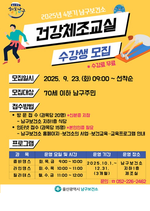 2025년 4분기 남구보건소 건강체조교실 수강생 모집
* 수강료 무료

■ 모집일시

2025. 9. 23. (화) 09:00 ~ 선착순

■ 모집대상

70세 이하 남구주민

■ 접수방법

방문 접수 (과목당 20명)
* 신분증 지참

남구보건소 지하1층 식당

인터넷 접수 (과목당 15명)
* 본인인증 필요

남구보건소 홈페이지 → 보건소의 사업 → 보건교육 → 교육프로그램 안내

■ 프로그램
과목	운영 요일 및 시간	운영 기간	운영 장소
줌바댄스	화, 목, 금 9:00 ~ 10:00	2025.10.1. ~ 12.31. (3개월)	남구보건소 지하1층 체조실
라인댄스	화, 수, 목 10:00 ~ 11:00		
필라테스	월, 수, 금 11:00 ~ 12:00		

문의: ☎ 052-226-2462
울산광역시 남구보건소