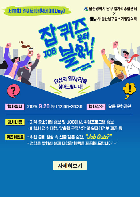 제11회 일자리매칭데이(Job Matching Day)

울산광역시 남구 일자리종합센터
X
(사)울산남구중소기업협의회

잡퀴즈 온더 블럭!
당신의 일자리를 찾아드립니다!

행사일시
2025. 9.20.(토) 12:00~20:30

행사장소
달동 문화공원

행사내용

지역 중소기업 홍보 및 JOB매칭, 취업프로그램 홍보

이력서 접수 대행, 맞춤형 구직상담 및 일자리정보 제공 등

퀴즈 이벤트

취업 준비 일상 속 선물 같은 순간, 