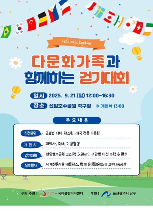 Let's walk together
다문화 가족과 함께하는 걷기대회

？？ 일시
2025. 9. 21.(일) 12:00~16:30
※ 개회식 13:00

？？ 장소
선암호수공원 축구장

주요 내용

식전공연
글로벌 디바 댄스팀, 태국 전통 무용팀

개회식
개회사, 축사, 기념촬영

걷기대회
선암호수공원 코스(약 3.8km), 구간별 미션 수행 & 완주

식후행사
세계전통무용 배틀댄스, 함께 온(溫)온! 교류나눔공간

주최·주관 | UIVC - 국제볼런티어센터
후원 | 울산광역시 남구
