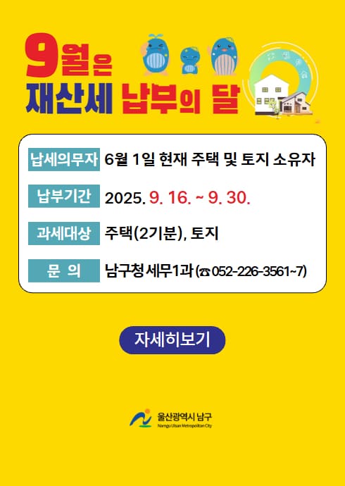 9월은 재산세 납부의 달

납세의무자: 6월 1일 현재 주택 및 토지 소유자

납부기간: 2025. 9. 16. ~ 9. 30.

과세대상: 주택(2기분), 토지

문의: 남구청 세무1과 (☎ 052-226-3561~7)

[자세히보기]